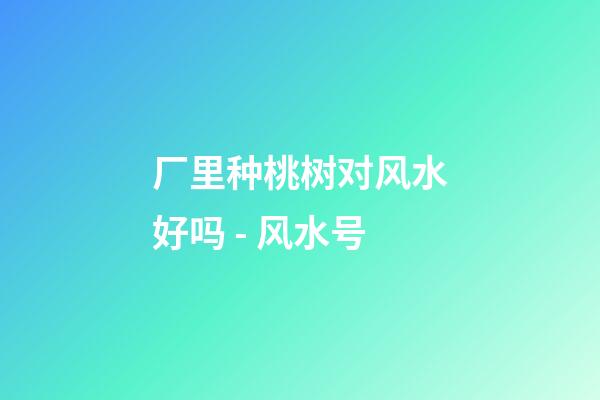 厂里种桃树对风水好吗 - 风水号